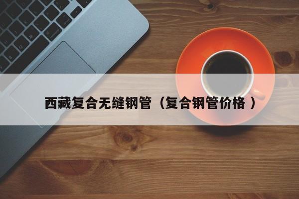 西藏復(fù)合無(wú)縫鋼管（復(fù)合鋼管價(jià)格 ）