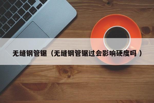 無(wú)縫鋼管鋸（無(wú)縫鋼管鋸過(guò)會(huì)影響硬度嗎 ）