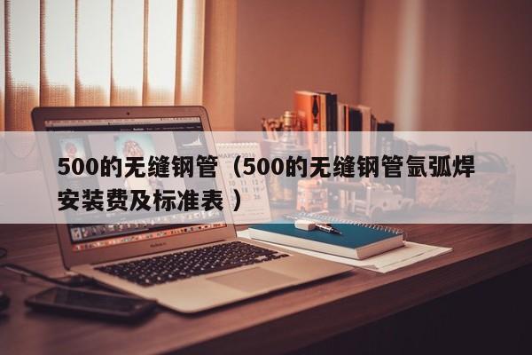 500的無縫鋼管（500的無縫鋼管氬弧焊安裝費及標準表 ）