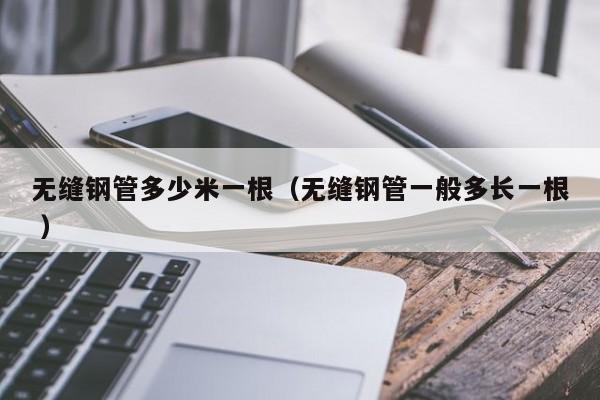 無縫鋼管多少米一根（無縫鋼管一般多長一根 ）