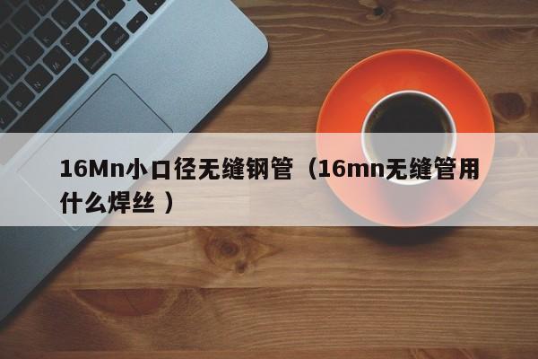 16Mn小口徑無縫鋼管（16mn無縫管用什么焊絲 ）