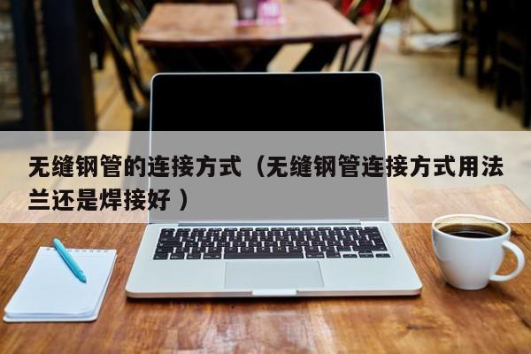 無(wú)縫鋼管的連接方式（無(wú)縫鋼管連接方式用法蘭還是焊接好 ）