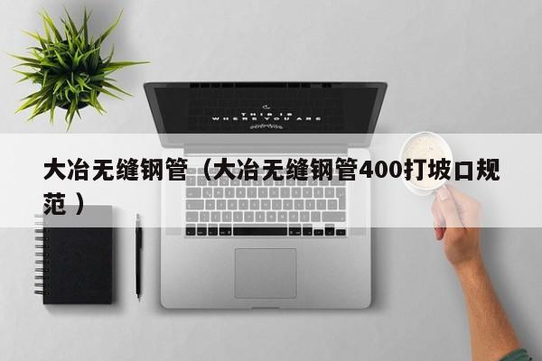 大冶無縫鋼管（大冶無縫鋼管400打坡口規(guī)范 ）