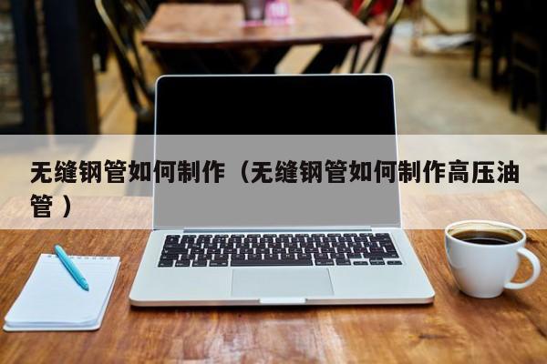 無縫鋼管如何制作（無縫鋼管如何制作高壓油管 ）