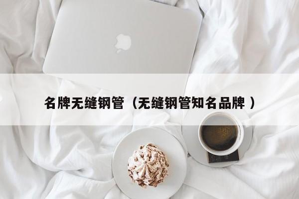名牌無(wú)縫鋼管（無(wú)縫鋼管知名品牌 ）