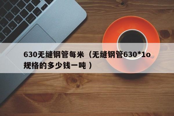 630無縫鋼管每米（無縫鋼管630*1o規(guī)格的多少錢一噸 ）