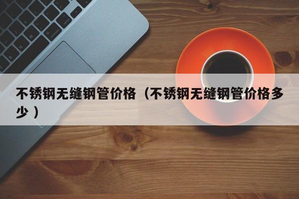 不銹鋼無縫鋼管價格（不銹鋼無縫鋼管價格多少 ）
