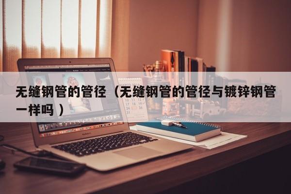 無縫鋼管的管徑（無縫鋼管的管徑與鍍鋅鋼管一樣嗎 ）