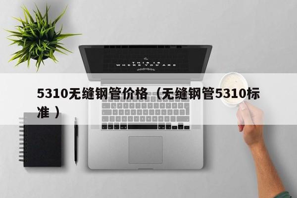 5310無(wú)縫鋼管價(jià)格（無(wú)縫鋼管5310標(biāo)準(zhǔn) ）