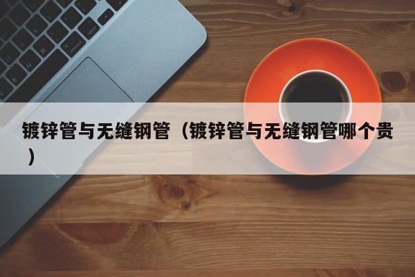 鍍鋅管與無縫鋼管（鍍鋅管與無縫鋼管哪個貴 ）