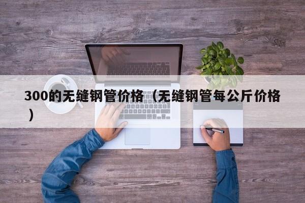 300的無縫鋼管價格（無縫鋼管每公斤價格 ）
