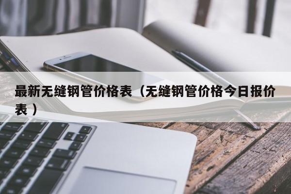 最新無縫鋼管價(jià)格表（無縫鋼管價(jià)格今日報(bào)價(jià)表 ）