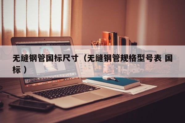 無(wú)縫鋼管國(guó)標(biāo)尺寸（無(wú)縫鋼管規(guī)格型號(hào)表 國(guó)標(biāo) ）