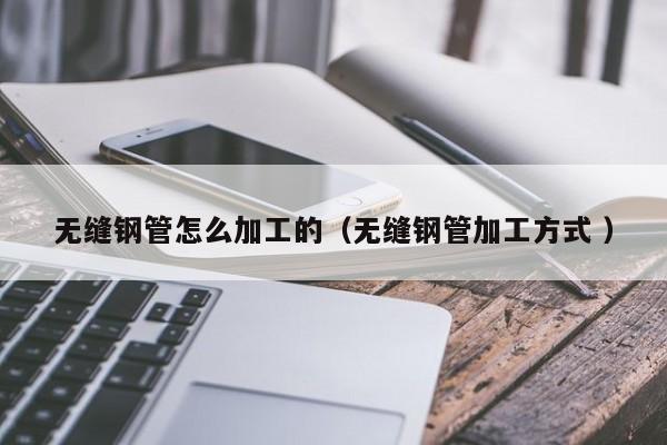 無縫鋼管怎么加工的（無縫鋼管加工方式 ）