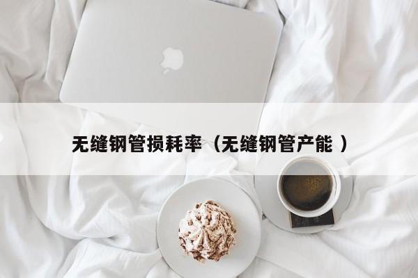 無縫鋼管損耗率（無縫鋼管產(chǎn)能 ）