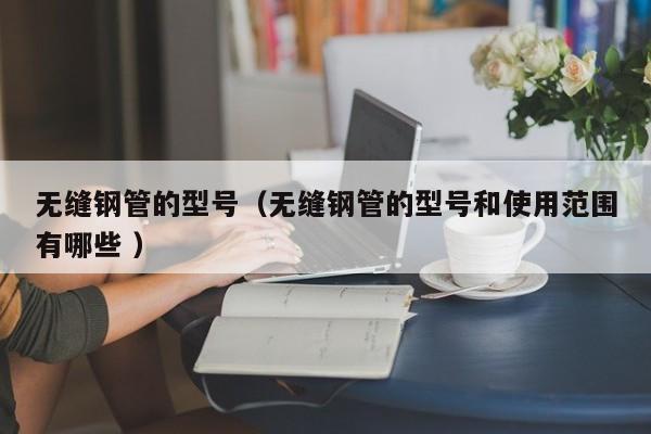無縫鋼管的型號（無縫鋼管的型號和使用范圍有哪些 ）