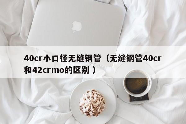 40cr小口徑無縫鋼管（無縫鋼管40cr和42crmo的區(qū)別 ）