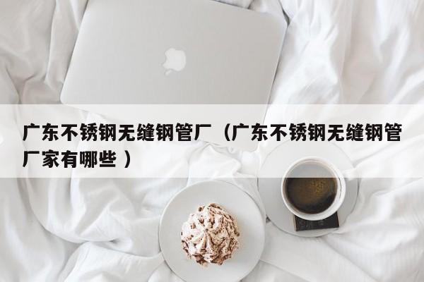 廣東不銹鋼無縫鋼管廠（廣東不銹鋼無縫鋼管廠家有哪些 ）