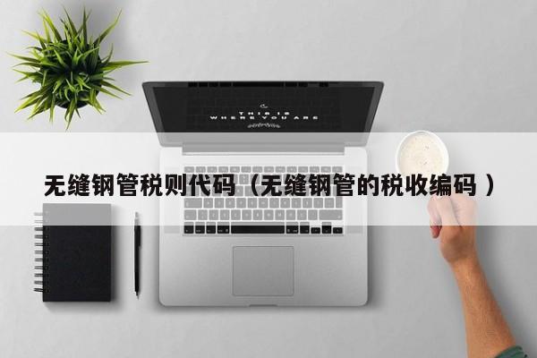 無(wú)縫鋼管稅則代碼（無(wú)縫鋼管的稅收編碼 ）