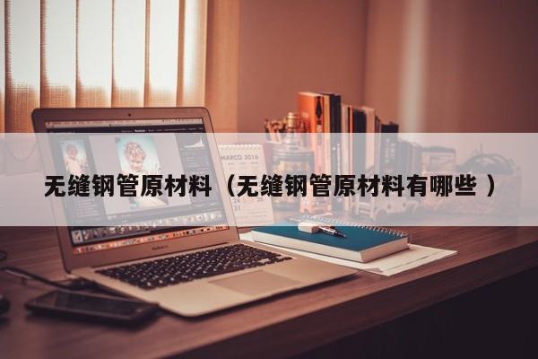 無縫鋼管原材料（無縫鋼管原材料有哪些 ）