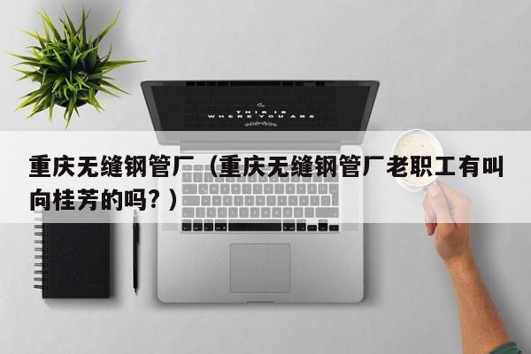 重慶無縫鋼管廠（重慶無縫鋼管廠老職工有叫向桂芳的嗎? ）