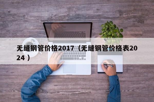 無縫鋼管價格2017（無縫鋼管價格表2024 ）