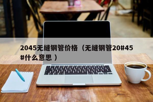 2045無縫鋼管價格（無縫鋼管20#45#什么意思 ）