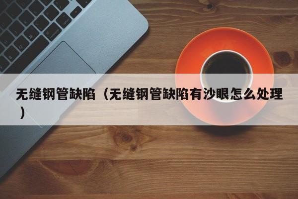 無縫鋼管缺陷（無縫鋼管缺陷有沙眼怎么處理 ）