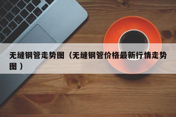 無(wú)縫鋼管走勢(shì)圖（無(wú)縫鋼管價(jià)格最新行情走勢(shì)圖 ）